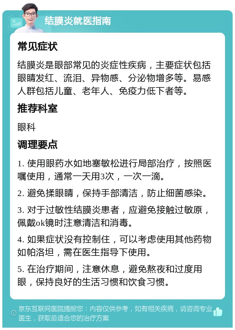 结膜炎就医指南 常见症状 结膜炎是眼部常见的炎症性疾病，主要症状包括眼睛发红、流泪、异物感、分泌物增多等。易感人群包括儿童、老年人、免疫力低下者等。 推荐科室 眼科 调理要点 1. 使用眼药水如地塞敏松进行局部治疗，按照医嘱使用，通常一天用3次，一次一滴。 2. 避免揉眼睛，保持手部清洁，防止细菌感染。 3. 对于过敏性结膜炎患者，应避免接触过敏原，佩戴ok镜时注意清洁和消毒。 4. 如果症状没有控制住，可以考虑使用其他药物如帕洛坦，需在医生指导下使用。 5. 在治疗期间，注意休息，避免熬夜和过度用眼，保持良好的生活习惯和饮食习惯。