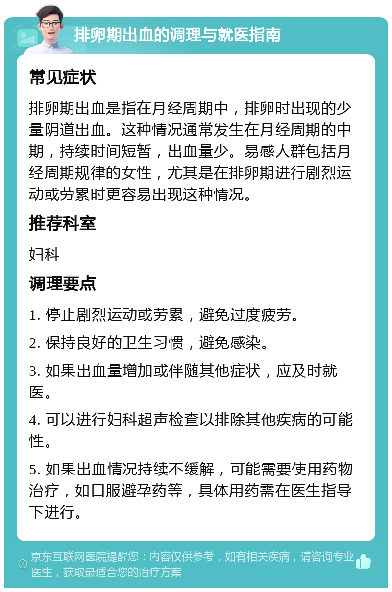 排卵期出血的调理与就医指南 常见症状 排卵期出血是指在月经周期中，排卵时出现的少量阴道出血。这种情况通常发生在月经周期的中期，持续时间短暂，出血量少。易感人群包括月经周期规律的女性，尤其是在排卵期进行剧烈运动或劳累时更容易出现这种情况。 推荐科室 妇科 调理要点 1. 停止剧烈运动或劳累，避免过度疲劳。 2. 保持良好的卫生习惯，避免感染。 3. 如果出血量增加或伴随其他症状，应及时就医。 4. 可以进行妇科超声检查以排除其他疾病的可能性。 5. 如果出血情况持续不缓解，可能需要使用药物治疗，如口服避孕药等，具体用药需在医生指导下进行。