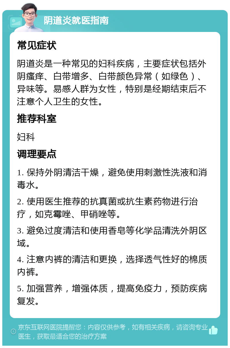 阴道炎就医指南 常见症状 阴道炎是一种常见的妇科疾病，主要症状包括外阴瘙痒、白带增多、白带颜色异常（如绿色）、异味等。易感人群为女性，特别是经期结束后不注意个人卫生的女性。 推荐科室 妇科 调理要点 1. 保持外阴清洁干燥，避免使用刺激性洗液和消毒水。 2. 使用医生推荐的抗真菌或抗生素药物进行治疗，如克霉唑、甲硝唑等。 3. 避免过度清洁和使用香皂等化学品清洗外阴区域。 4. 注意内裤的清洁和更换，选择透气性好的棉质内裤。 5. 加强营养，增强体质，提高免疫力，预防疾病复发。