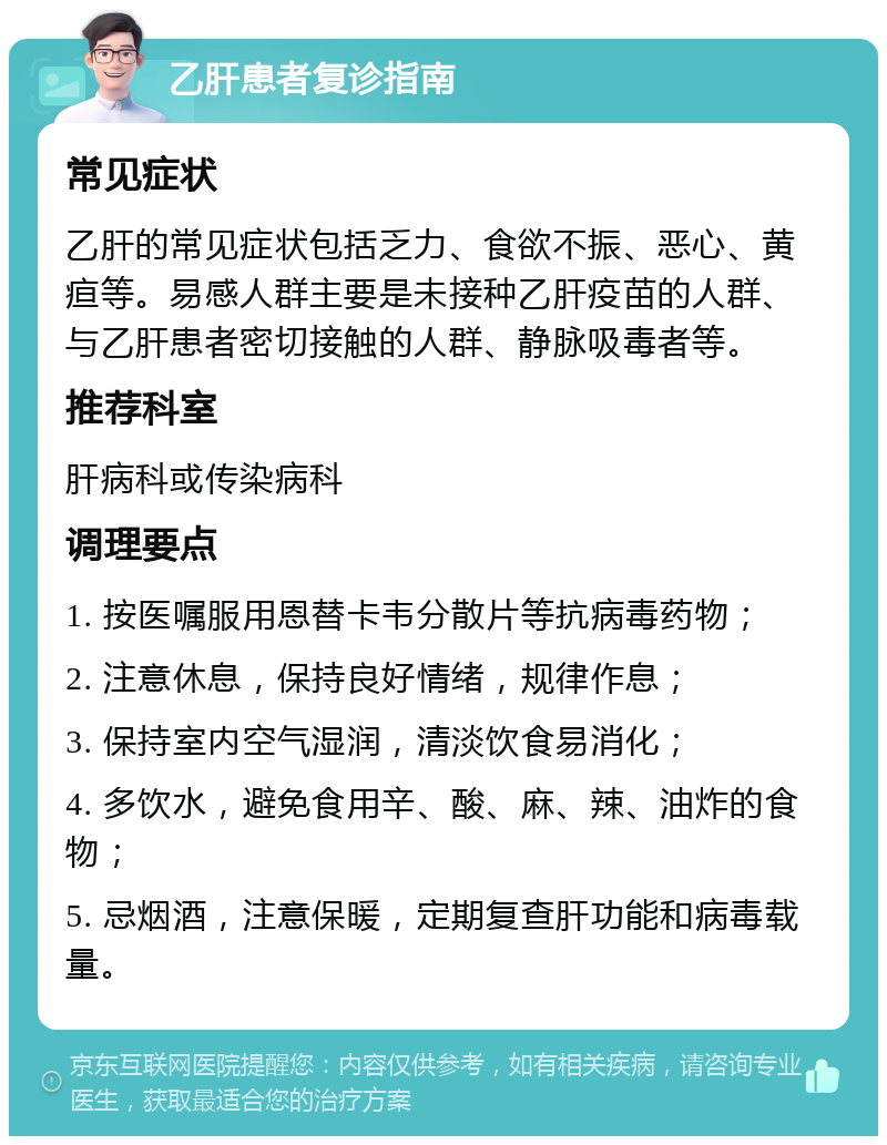 乙肝患者复诊指南 常见症状 乙肝的常见症状包括乏力、食欲不振、恶心、黄疸等。易感人群主要是未接种乙肝疫苗的人群、与乙肝患者密切接触的人群、静脉吸毒者等。 推荐科室 肝病科或传染病科 调理要点 1. 按医嘱服用恩替卡韦分散片等抗病毒药物； 2. 注意休息，保持良好情绪，规律作息； 3. 保持室内空气湿润，清淡饮食易消化； 4. 多饮水，避免食用辛、酸、麻、辣、油炸的食物； 5. 忌烟酒，注意保暖，定期复查肝功能和病毒载量。