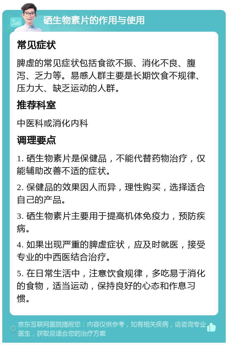 硒生物素片的作用与使用 常见症状 脾虚的常见症状包括食欲不振、消化不良、腹泻、乏力等。易感人群主要是长期饮食不规律、压力大、缺乏运动的人群。 推荐科室 中医科或消化内科 调理要点 1. 硒生物素片是保健品，不能代替药物治疗，仅能辅助改善不适的症状。 2. 保健品的效果因人而异，理性购买，选择适合自己的产品。 3. 硒生物素片主要用于提高机体免疫力，预防疾病。 4. 如果出现严重的脾虚症状，应及时就医，接受专业的中西医结合治疗。 5. 在日常生活中，注意饮食规律，多吃易于消化的食物，适当运动，保持良好的心态和作息习惯。