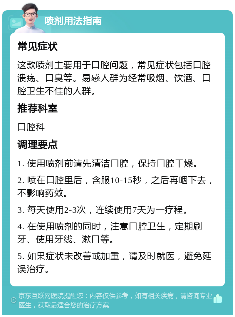 喷剂用法指南 常见症状 这款喷剂主要用于口腔问题，常见症状包括口腔溃疡、口臭等。易感人群为经常吸烟、饮酒、口腔卫生不佳的人群。 推荐科室 口腔科 调理要点 1. 使用喷剂前请先清洁口腔，保持口腔干燥。 2. 喷在口腔里后，含服10-15秒，之后再咽下去，不影响药效。 3. 每天使用2-3次，连续使用7天为一疗程。 4. 在使用喷剂的同时，注意口腔卫生，定期刷牙、使用牙线、漱口等。 5. 如果症状未改善或加重，请及时就医，避免延误治疗。