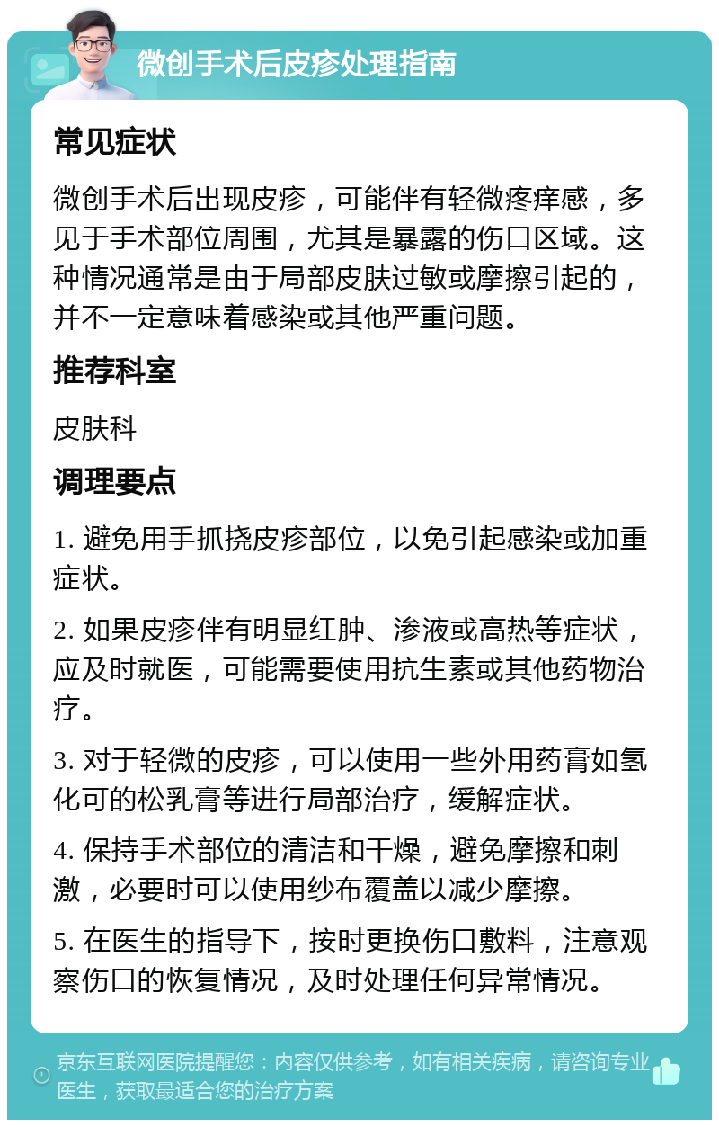 微创手术后皮疹处理指南 常见症状 微创手术后出现皮疹，可能伴有轻微疼痒感，多见于手术部位周围，尤其是暴露的伤口区域。这种情况通常是由于局部皮肤过敏或摩擦引起的，并不一定意味着感染或其他严重问题。 推荐科室 皮肤科 调理要点 1. 避免用手抓挠皮疹部位，以免引起感染或加重症状。 2. 如果皮疹伴有明显红肿、渗液或高热等症状，应及时就医，可能需要使用抗生素或其他药物治疗。 3. 对于轻微的皮疹，可以使用一些外用药膏如氢化可的松乳膏等进行局部治疗，缓解症状。 4. 保持手术部位的清洁和干燥，避免摩擦和刺激，必要时可以使用纱布覆盖以减少摩擦。 5. 在医生的指导下，按时更换伤口敷料，注意观察伤口的恢复情况，及时处理任何异常情况。