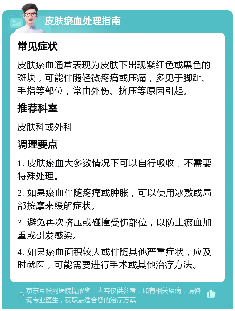 皮肤瘀血处理指南 常见症状 皮肤瘀血通常表现为皮肤下出现紫红色或黑色的斑块，可能伴随轻微疼痛或压痛，多见于脚趾、手指等部位，常由外伤、挤压等原因引起。 推荐科室 皮肤科或外科 调理要点 1. 皮肤瘀血大多数情况下可以自行吸收，不需要特殊处理。 2. 如果瘀血伴随疼痛或肿胀，可以使用冰敷或局部按摩来缓解症状。 3. 避免再次挤压或碰撞受伤部位，以防止瘀血加重或引发感染。 4. 如果瘀血面积较大或伴随其他严重症状，应及时就医，可能需要进行手术或其他治疗方法。