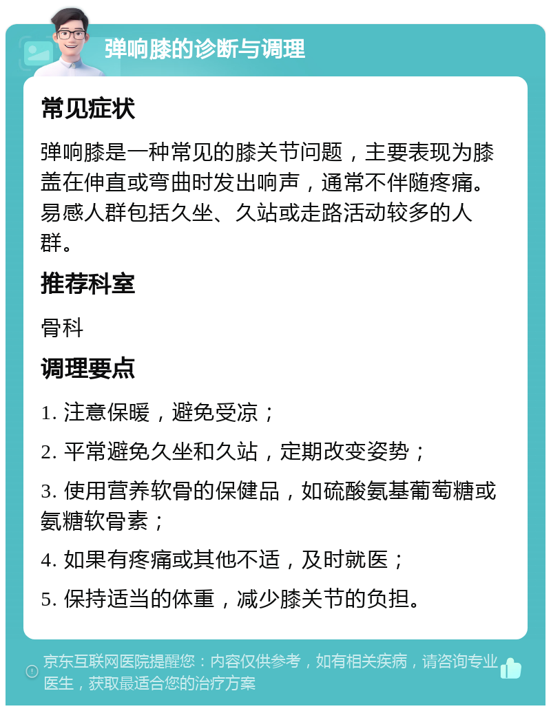 弹响膝的诊断与调理 常见症状 弹响膝是一种常见的膝关节问题，主要表现为膝盖在伸直或弯曲时发出响声，通常不伴随疼痛。易感人群包括久坐、久站或走路活动较多的人群。 推荐科室 骨科 调理要点 1. 注意保暖，避免受凉； 2. 平常避免久坐和久站，定期改变姿势； 3. 使用营养软骨的保健品，如硫酸氨基葡萄糖或氨糖软骨素； 4. 如果有疼痛或其他不适，及时就医； 5. 保持适当的体重，减少膝关节的负担。