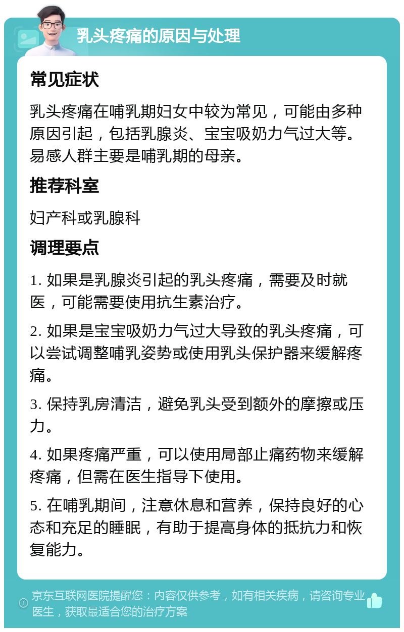 乳头疼痛的原因与处理 常见症状 乳头疼痛在哺乳期妇女中较为常见，可能由多种原因引起，包括乳腺炎、宝宝吸奶力气过大等。易感人群主要是哺乳期的母亲。 推荐科室 妇产科或乳腺科 调理要点 1. 如果是乳腺炎引起的乳头疼痛，需要及时就医，可能需要使用抗生素治疗。 2. 如果是宝宝吸奶力气过大导致的乳头疼痛，可以尝试调整哺乳姿势或使用乳头保护器来缓解疼痛。 3. 保持乳房清洁，避免乳头受到额外的摩擦或压力。 4. 如果疼痛严重，可以使用局部止痛药物来缓解疼痛，但需在医生指导下使用。 5. 在哺乳期间，注意休息和营养，保持良好的心态和充足的睡眠，有助于提高身体的抵抗力和恢复能力。