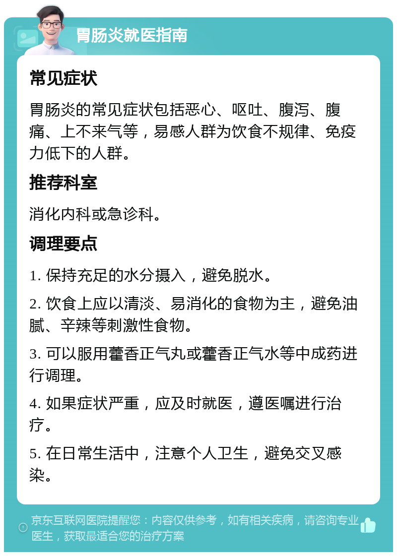 胃肠炎就医指南 常见症状 胃肠炎的常见症状包括恶心、呕吐、腹泻、腹痛、上不来气等，易感人群为饮食不规律、免疫力低下的人群。 推荐科室 消化内科或急诊科。 调理要点 1. 保持充足的水分摄入，避免脱水。 2. 饮食上应以清淡、易消化的食物为主，避免油腻、辛辣等刺激性食物。 3. 可以服用藿香正气丸或藿香正气水等中成药进行调理。 4. 如果症状严重，应及时就医，遵医嘱进行治疗。 5. 在日常生活中，注意个人卫生，避免交叉感染。