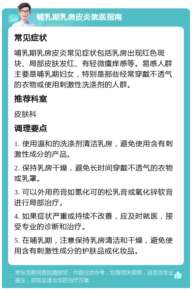 哺乳期乳房皮炎就医指南 常见症状 哺乳期乳房皮炎常见症状包括乳房出现红色斑块、局部皮肤发红、有轻微瘙痒感等。易感人群主要是哺乳期妇女，特别是那些经常穿戴不透气的衣物或使用刺激性洗涤剂的人群。 推荐科室 皮肤科 调理要点 1. 使用温和的洗涤剂清洁乳房，避免使用含有刺激性成分的产品。 2. 保持乳房干燥，避免长时间穿戴不透气的衣物或乳罩。 3. 可以外用药膏如氢化可的松乳膏或氧化锌软膏进行局部治疗。 4. 如果症状严重或持续不改善，应及时就医，接受专业的诊断和治疗。 5. 在哺乳期，注意保持乳房清洁和干燥，避免使用含有刺激性成分的护肤品或化妆品。