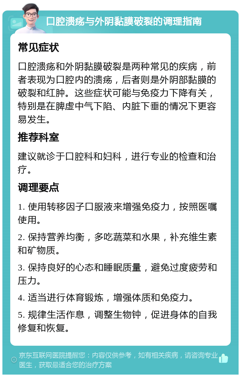 口腔溃疡与外阴黏膜破裂的调理指南 常见症状 口腔溃疡和外阴黏膜破裂是两种常见的疾病，前者表现为口腔内的溃疡，后者则是外阴部黏膜的破裂和红肿。这些症状可能与免疫力下降有关，特别是在脾虚中气下陷、内脏下垂的情况下更容易发生。 推荐科室 建议就诊于口腔科和妇科，进行专业的检查和治疗。 调理要点 1. 使用转移因子口服液来增强免疫力，按照医嘱使用。 2. 保持营养均衡，多吃蔬菜和水果，补充维生素和矿物质。 3. 保持良好的心态和睡眠质量，避免过度疲劳和压力。 4. 适当进行体育锻炼，增强体质和免疫力。 5. 规律生活作息，调整生物钟，促进身体的自我修复和恢复。