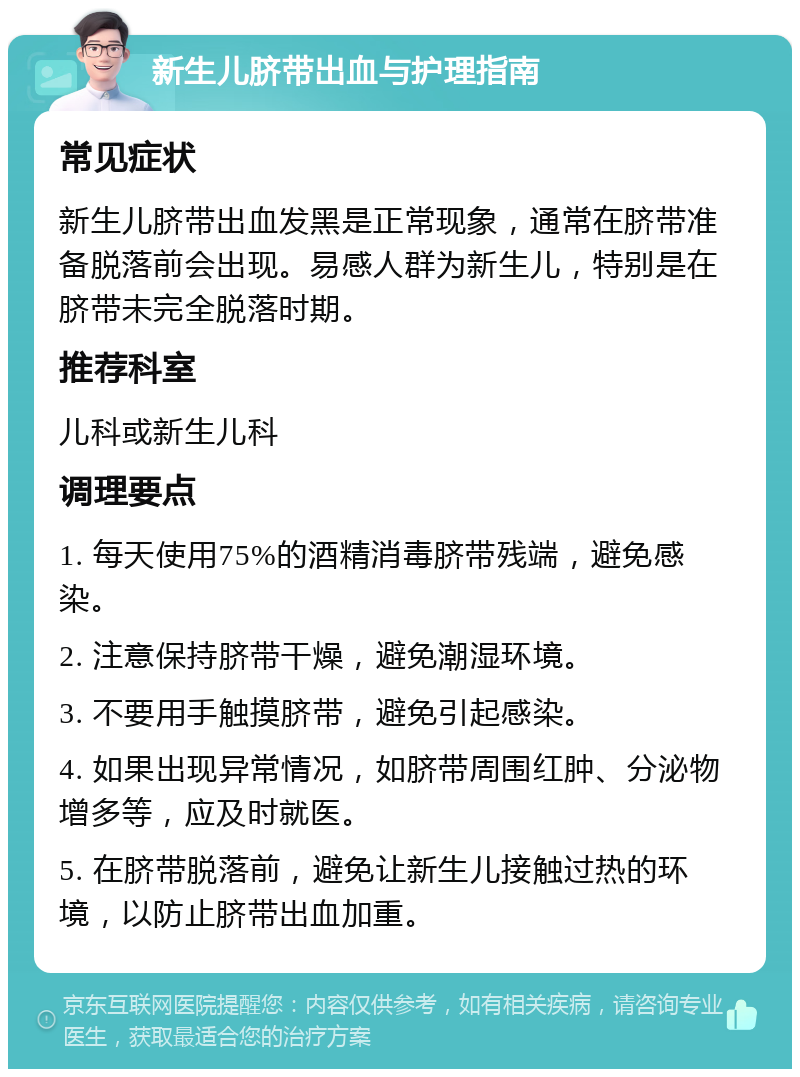 新生儿脐带出血与护理指南 常见症状 新生儿脐带出血发黑是正常现象，通常在脐带准备脱落前会出现。易感人群为新生儿，特别是在脐带未完全脱落时期。 推荐科室 儿科或新生儿科 调理要点 1. 每天使用75%的酒精消毒脐带残端，避免感染。 2. 注意保持脐带干燥，避免潮湿环境。 3. 不要用手触摸脐带，避免引起感染。 4. 如果出现异常情况，如脐带周围红肿、分泌物增多等，应及时就医。 5. 在脐带脱落前，避免让新生儿接触过热的环境，以防止脐带出血加重。