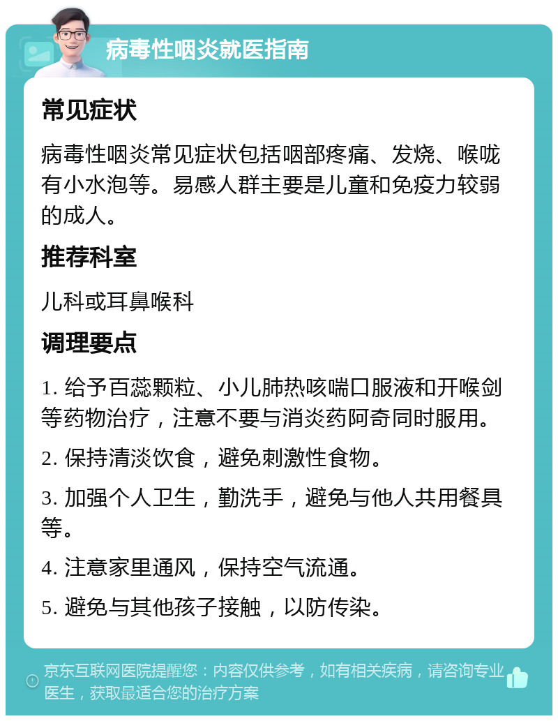 病毒性咽炎就医指南 常见症状 病毒性咽炎常见症状包括咽部疼痛、发烧、喉咙有小水泡等。易感人群主要是儿童和免疫力较弱的成人。 推荐科室 儿科或耳鼻喉科 调理要点 1. 给予百蕊颗粒、小儿肺热咳喘口服液和开喉剑等药物治疗，注意不要与消炎药阿奇同时服用。 2. 保持清淡饮食，避免刺激性食物。 3. 加强个人卫生，勤洗手，避免与他人共用餐具等。 4. 注意家里通风，保持空气流通。 5. 避免与其他孩子接触，以防传染。