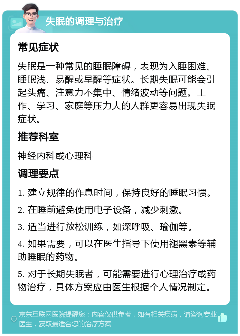 失眠的调理与治疗 常见症状 失眠是一种常见的睡眠障碍，表现为入睡困难、睡眠浅、易醒或早醒等症状。长期失眠可能会引起头痛、注意力不集中、情绪波动等问题。工作、学习、家庭等压力大的人群更容易出现失眠症状。 推荐科室 神经内科或心理科 调理要点 1. 建立规律的作息时间，保持良好的睡眠习惯。 2. 在睡前避免使用电子设备，减少刺激。 3. 适当进行放松训练，如深呼吸、瑜伽等。 4. 如果需要，可以在医生指导下使用褪黑素等辅助睡眠的药物。 5. 对于长期失眠者，可能需要进行心理治疗或药物治疗，具体方案应由医生根据个人情况制定。