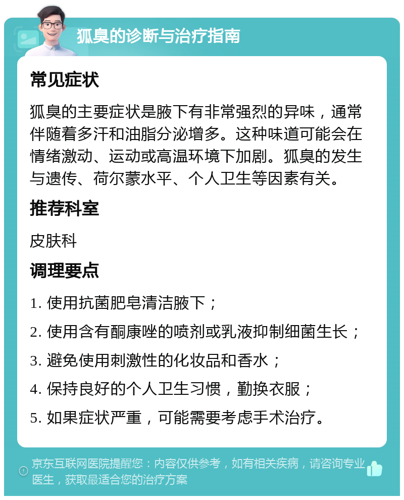 狐臭的诊断与治疗指南 常见症状 狐臭的主要症状是腋下有非常强烈的异味，通常伴随着多汗和油脂分泌增多。这种味道可能会在情绪激动、运动或高温环境下加剧。狐臭的发生与遗传、荷尔蒙水平、个人卫生等因素有关。 推荐科室 皮肤科 调理要点 1. 使用抗菌肥皂清洁腋下； 2. 使用含有酮康唑的喷剂或乳液抑制细菌生长； 3. 避免使用刺激性的化妆品和香水； 4. 保持良好的个人卫生习惯，勤换衣服； 5. 如果症状严重，可能需要考虑手术治疗。