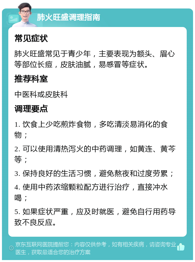 肺火旺盛调理指南 常见症状 肺火旺盛常见于青少年，主要表现为额头、眉心等部位长痘，皮肤油腻，易感冒等症状。 推荐科室 中医科或皮肤科 调理要点 1. 饮食上少吃煎炸食物，多吃清淡易消化的食物； 2. 可以使用清热泻火的中药调理，如黄连、黄芩等； 3. 保持良好的生活习惯，避免熬夜和过度劳累； 4. 使用中药浓缩颗粒配方进行治疗，直接冲水喝； 5. 如果症状严重，应及时就医，避免自行用药导致不良反应。