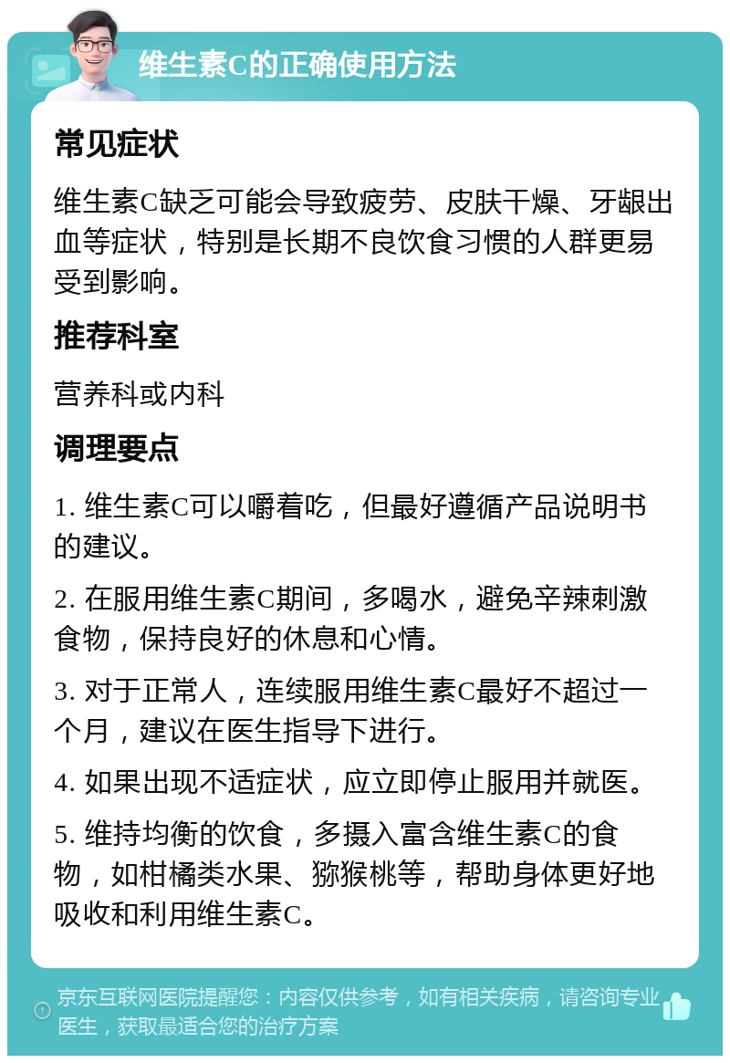 维生素C的正确使用方法 常见症状 维生素C缺乏可能会导致疲劳、皮肤干燥、牙龈出血等症状，特别是长期不良饮食习惯的人群更易受到影响。 推荐科室 营养科或内科 调理要点 1. 维生素C可以嚼着吃，但最好遵循产品说明书的建议。 2. 在服用维生素C期间，多喝水，避免辛辣刺激食物，保持良好的休息和心情。 3. 对于正常人，连续服用维生素C最好不超过一个月，建议在医生指导下进行。 4. 如果出现不适症状，应立即停止服用并就医。 5. 维持均衡的饮食，多摄入富含维生素C的食物，如柑橘类水果、猕猴桃等，帮助身体更好地吸收和利用维生素C。