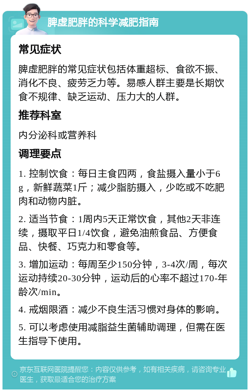 脾虚肥胖的科学减肥指南 常见症状 脾虚肥胖的常见症状包括体重超标、食欲不振、消化不良、疲劳乏力等。易感人群主要是长期饮食不规律、缺乏运动、压力大的人群。 推荐科室 内分泌科或营养科 调理要点 1. 控制饮食：每日主食四两，食盐摄入量小于6g，新鲜蔬菜1斤；减少脂肪摄入，少吃或不吃肥肉和动物内脏。 2. 适当节食：1周内5天正常饮食，其他2天非连续，摄取平日1/4饮食，避免油煎食品、方便食品、快餐、巧克力和零食等。 3. 增加运动：每周至少150分钟，3-4次/周，每次运动持续20-30分钟，运动后的心率不超过170-年龄次/min。 4. 戒烟限酒：减少不良生活习惯对身体的影响。 5. 可以考虑使用减脂益生菌辅助调理，但需在医生指导下使用。