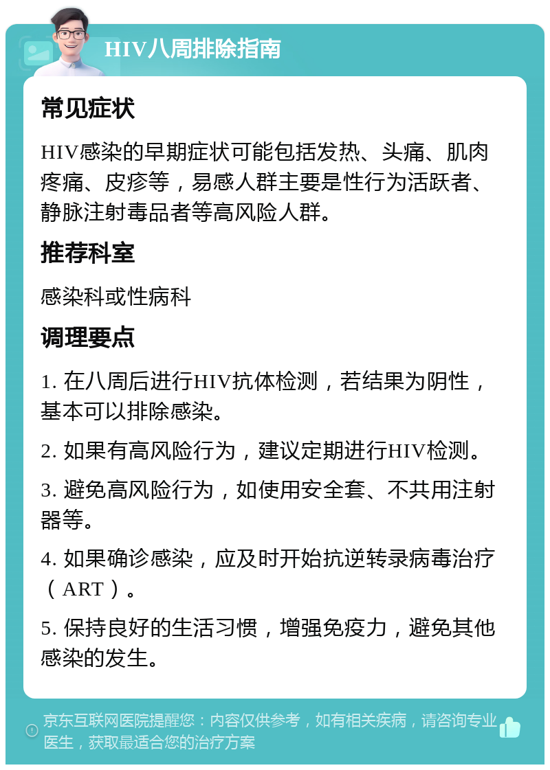 HIV八周排除指南 常见症状 HIV感染的早期症状可能包括发热、头痛、肌肉疼痛、皮疹等，易感人群主要是性行为活跃者、静脉注射毒品者等高风险人群。 推荐科室 感染科或性病科 调理要点 1. 在八周后进行HIV抗体检测，若结果为阴性，基本可以排除感染。 2. 如果有高风险行为，建议定期进行HIV检测。 3. 避免高风险行为，如使用安全套、不共用注射器等。 4. 如果确诊感染，应及时开始抗逆转录病毒治疗（ART）。 5. 保持良好的生活习惯，增强免疫力，避免其他感染的发生。