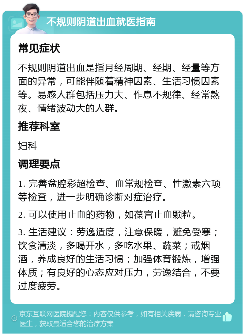 不规则阴道出血就医指南 常见症状 不规则阴道出血是指月经周期、经期、经量等方面的异常，可能伴随着精神因素、生活习惯因素等。易感人群包括压力大、作息不规律、经常熬夜、情绪波动大的人群。 推荐科室 妇科 调理要点 1. 完善盆腔彩超检查、血常规检查、性激素六项等检查，进一步明确诊断对症治疗。 2. 可以使用止血的药物，如葆宫止血颗粒。 3. 生活建议：劳逸适度，注意保暖，避免受寒；饮食清淡，多喝开水，多吃水果、蔬菜；戒烟酒，养成良好的生活习惯；加强体育锻炼，增强体质；有良好的心态应对压力，劳逸结合，不要过度疲劳。