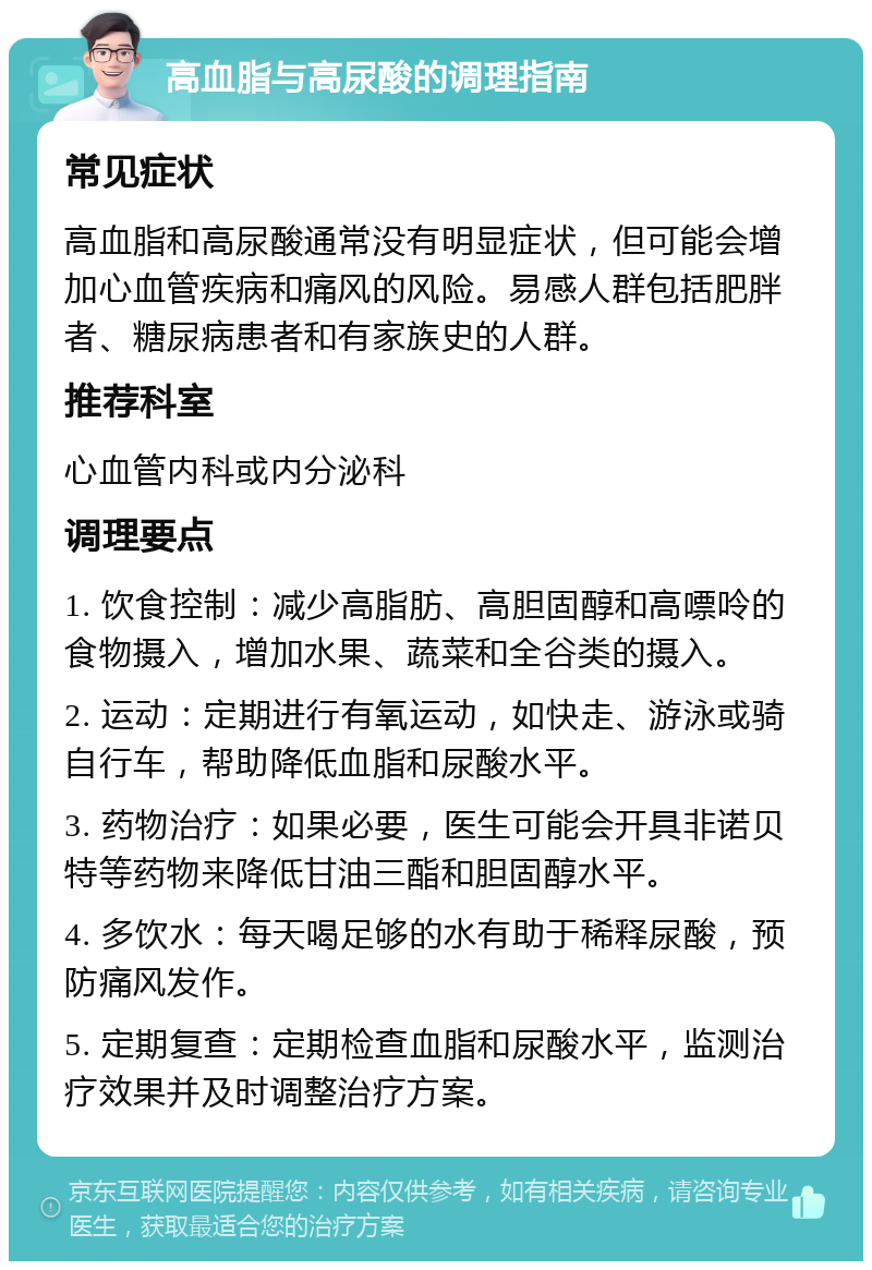 高血脂与高尿酸的调理指南 常见症状 高血脂和高尿酸通常没有明显症状，但可能会增加心血管疾病和痛风的风险。易感人群包括肥胖者、糖尿病患者和有家族史的人群。 推荐科室 心血管内科或内分泌科 调理要点 1. 饮食控制：减少高脂肪、高胆固醇和高嘌呤的食物摄入，增加水果、蔬菜和全谷类的摄入。 2. 运动：定期进行有氧运动，如快走、游泳或骑自行车，帮助降低血脂和尿酸水平。 3. 药物治疗：如果必要，医生可能会开具非诺贝特等药物来降低甘油三酯和胆固醇水平。 4. 多饮水：每天喝足够的水有助于稀释尿酸，预防痛风发作。 5. 定期复查：定期检查血脂和尿酸水平，监测治疗效果并及时调整治疗方案。