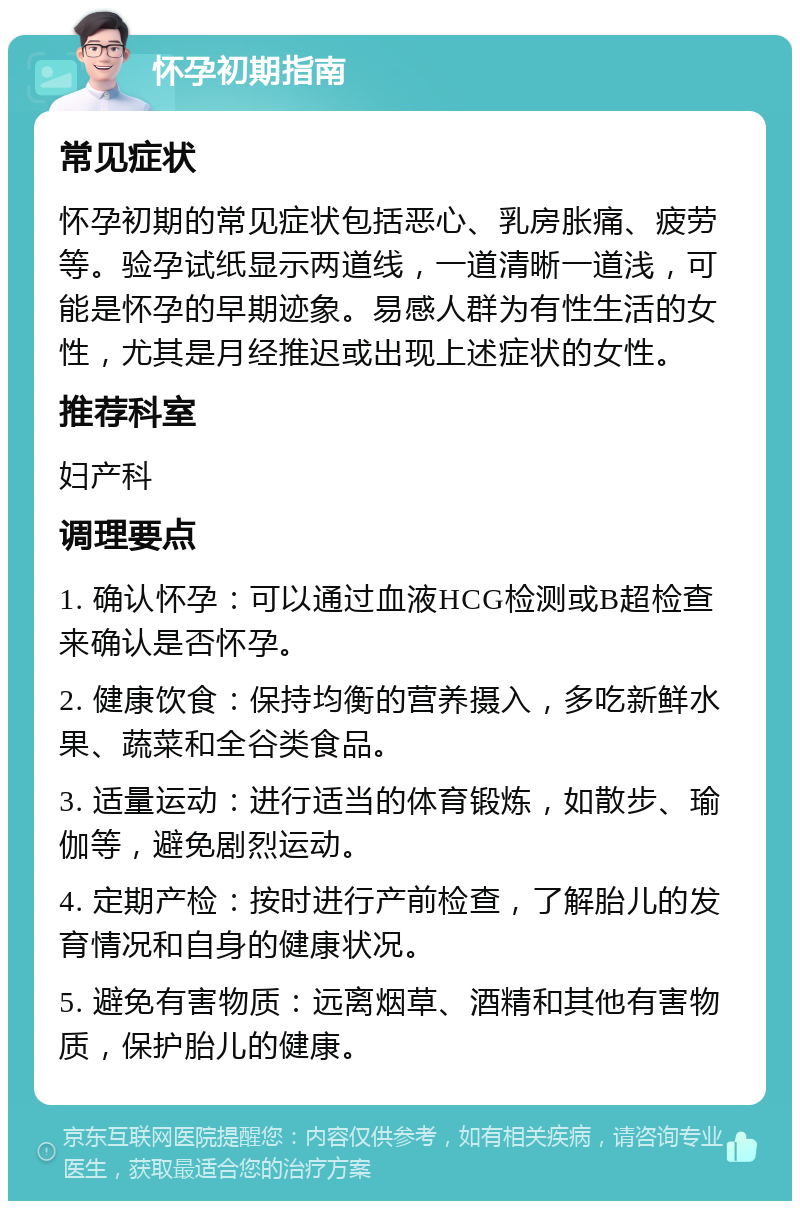 怀孕初期指南 常见症状 怀孕初期的常见症状包括恶心、乳房胀痛、疲劳等。验孕试纸显示两道线，一道清晰一道浅，可能是怀孕的早期迹象。易感人群为有性生活的女性，尤其是月经推迟或出现上述症状的女性。 推荐科室 妇产科 调理要点 1. 确认怀孕：可以通过血液HCG检测或B超检查来确认是否怀孕。 2. 健康饮食：保持均衡的营养摄入，多吃新鲜水果、蔬菜和全谷类食品。 3. 适量运动：进行适当的体育锻炼，如散步、瑜伽等，避免剧烈运动。 4. 定期产检：按时进行产前检查，了解胎儿的发育情况和自身的健康状况。 5. 避免有害物质：远离烟草、酒精和其他有害物质，保护胎儿的健康。