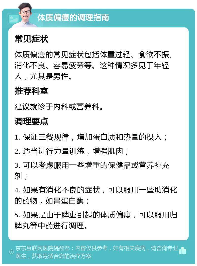 体质偏瘦的调理指南 常见症状 体质偏瘦的常见症状包括体重过轻、食欲不振、消化不良、容易疲劳等。这种情况多见于年轻人，尤其是男性。 推荐科室 建议就诊于内科或营养科。 调理要点 1. 保证三餐规律，增加蛋白质和热量的摄入； 2. 适当进行力量训练，增强肌肉； 3. 可以考虑服用一些增重的保健品或营养补充剂； 4. 如果有消化不良的症状，可以服用一些助消化的药物，如胃蛋白酶； 5. 如果是由于脾虚引起的体质偏瘦，可以服用归脾丸等中药进行调理。