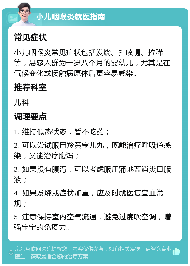 小儿咽喉炎就医指南 常见症状 小儿咽喉炎常见症状包括发烧、打喷嚏、拉稀等，易感人群为一岁八个月的婴幼儿，尤其是在气候变化或接触病原体后更容易感染。 推荐科室 儿科 调理要点 1. 维持低热状态，暂不吃药； 2. 可以尝试服用羚黄宝儿丸，既能治疗呼吸道感染，又能治疗腹泻； 3. 如果没有腹泻，可以考虑服用蒲地蓝消炎口服液； 4. 如果发烧或症状加重，应及时就医复查血常规； 5. 注意保持室内空气流通，避免过度吹空调，增强宝宝的免疫力。