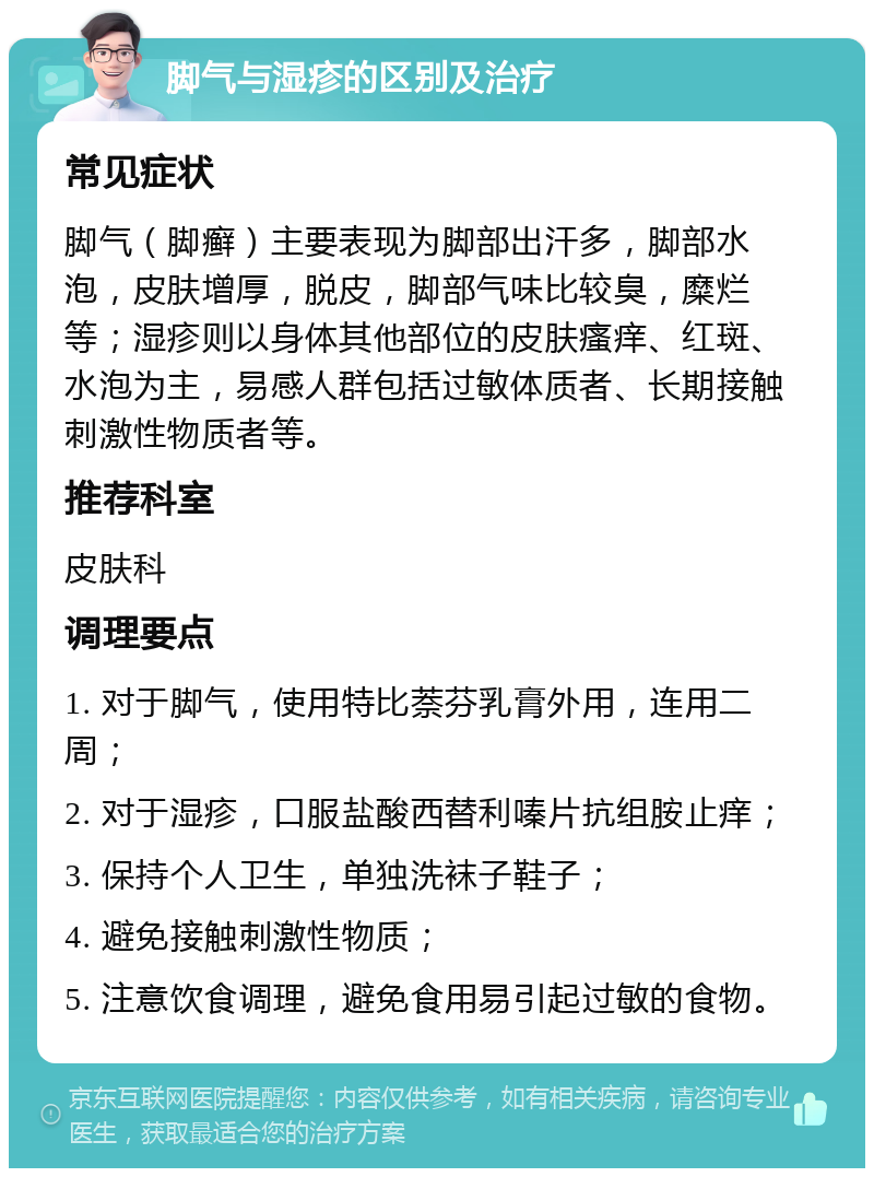 脚气与湿疹的区别及治疗 常见症状 脚气（脚癣）主要表现为脚部出汗多，脚部水泡，皮肤增厚，脱皮，脚部气味比较臭，糜烂等；湿疹则以身体其他部位的皮肤瘙痒、红斑、水泡为主，易感人群包括过敏体质者、长期接触刺激性物质者等。 推荐科室 皮肤科 调理要点 1. 对于脚气，使用特比萘芬乳膏外用，连用二周； 2. 对于湿疹，口服盐酸西替利嗪片抗组胺止痒； 3. 保持个人卫生，单独洗袜子鞋子； 4. 避免接触刺激性物质； 5. 注意饮食调理，避免食用易引起过敏的食物。