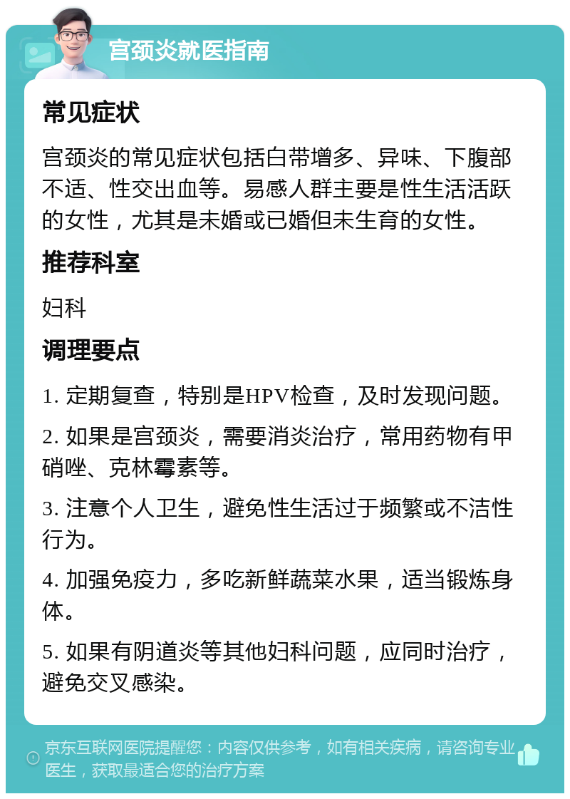 宫颈炎就医指南 常见症状 宫颈炎的常见症状包括白带增多、异味、下腹部不适、性交出血等。易感人群主要是性生活活跃的女性，尤其是未婚或已婚但未生育的女性。 推荐科室 妇科 调理要点 1. 定期复查，特别是HPV检查，及时发现问题。 2. 如果是宫颈炎，需要消炎治疗，常用药物有甲硝唑、克林霉素等。 3. 注意个人卫生，避免性生活过于频繁或不洁性行为。 4. 加强免疫力，多吃新鲜蔬菜水果，适当锻炼身体。 5. 如果有阴道炎等其他妇科问题，应同时治疗，避免交叉感染。