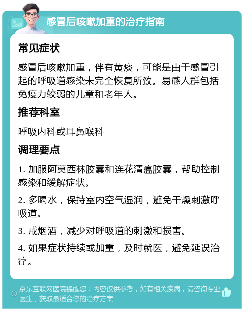 感冒后咳嗽加重的治疗指南 常见症状 感冒后咳嗽加重，伴有黄痰，可能是由于感冒引起的呼吸道感染未完全恢复所致。易感人群包括免疫力较弱的儿童和老年人。 推荐科室 呼吸内科或耳鼻喉科 调理要点 1. 加服阿莫西林胶囊和连花清瘟胶囊，帮助控制感染和缓解症状。 2. 多喝水，保持室内空气湿润，避免干燥刺激呼吸道。 3. 戒烟酒，减少对呼吸道的刺激和损害。 4. 如果症状持续或加重，及时就医，避免延误治疗。