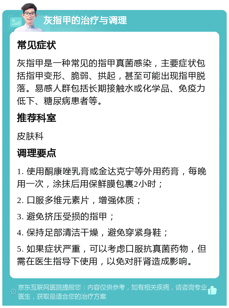 灰指甲的治疗与调理 常见症状 灰指甲是一种常见的指甲真菌感染，主要症状包括指甲变形、脆弱、拱起，甚至可能出现指甲脱落。易感人群包括长期接触水或化学品、免疫力低下、糖尿病患者等。 推荐科室 皮肤科 调理要点 1. 使用酮康唑乳膏或金达克宁等外用药膏，每晚用一次，涂抹后用保鲜膜包裹2小时； 2. 口服多维元素片，增强体质； 3. 避免挤压受损的指甲； 4. 保持足部清洁干燥，避免穿紧身鞋； 5. 如果症状严重，可以考虑口服抗真菌药物，但需在医生指导下使用，以免对肝肾造成影响。