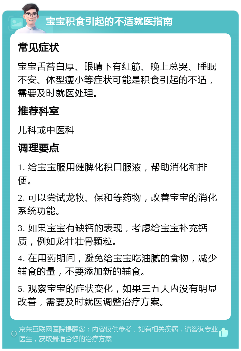 宝宝积食引起的不适就医指南 常见症状 宝宝舌苔白厚、眼睛下有红筋、晚上总哭、睡眠不安、体型瘦小等症状可能是积食引起的不适，需要及时就医处理。 推荐科室 儿科或中医科 调理要点 1. 给宝宝服用健脾化积口服液，帮助消化和排便。 2. 可以尝试龙牧、保和等药物，改善宝宝的消化系统功能。 3. 如果宝宝有缺钙的表现，考虑给宝宝补充钙质，例如龙牡壮骨颗粒。 4. 在用药期间，避免给宝宝吃油腻的食物，减少辅食的量，不要添加新的辅食。 5. 观察宝宝的症状变化，如果三五天内没有明显改善，需要及时就医调整治疗方案。