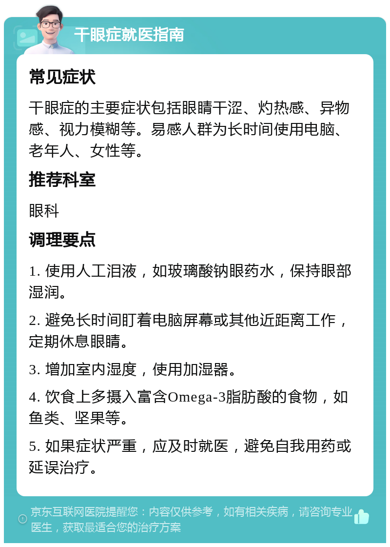 干眼症就医指南 常见症状 干眼症的主要症状包括眼睛干涩、灼热感、异物感、视力模糊等。易感人群为长时间使用电脑、老年人、女性等。 推荐科室 眼科 调理要点 1. 使用人工泪液，如玻璃酸钠眼药水，保持眼部湿润。 2. 避免长时间盯着电脑屏幕或其他近距离工作，定期休息眼睛。 3. 增加室内湿度，使用加湿器。 4. 饮食上多摄入富含Omega-3脂肪酸的食物，如鱼类、坚果等。 5. 如果症状严重，应及时就医，避免自我用药或延误治疗。