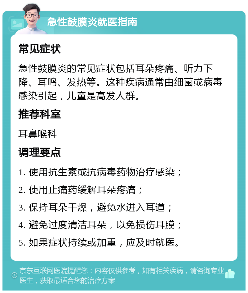 急性鼓膜炎就医指南 常见症状 急性鼓膜炎的常见症状包括耳朵疼痛、听力下降、耳鸣、发热等。这种疾病通常由细菌或病毒感染引起，儿童是高发人群。 推荐科室 耳鼻喉科 调理要点 1. 使用抗生素或抗病毒药物治疗感染； 2. 使用止痛药缓解耳朵疼痛； 3. 保持耳朵干燥，避免水进入耳道； 4. 避免过度清洁耳朵，以免损伤耳膜； 5. 如果症状持续或加重，应及时就医。