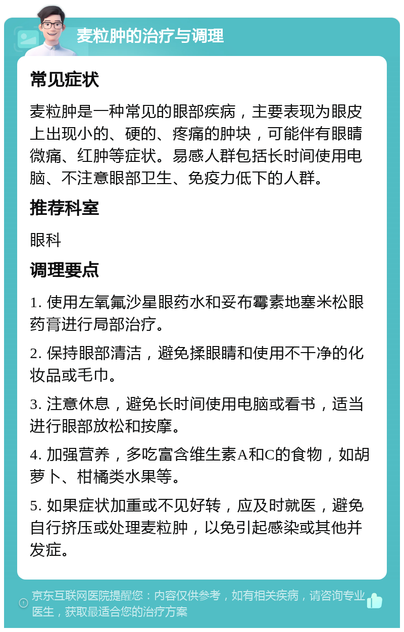 麦粒肿的治疗与调理 常见症状 麦粒肿是一种常见的眼部疾病，主要表现为眼皮上出现小的、硬的、疼痛的肿块，可能伴有眼睛微痛、红肿等症状。易感人群包括长时间使用电脑、不注意眼部卫生、免疫力低下的人群。 推荐科室 眼科 调理要点 1. 使用左氧氟沙星眼药水和妥布霉素地塞米松眼药膏进行局部治疗。 2. 保持眼部清洁，避免揉眼睛和使用不干净的化妆品或毛巾。 3. 注意休息，避免长时间使用电脑或看书，适当进行眼部放松和按摩。 4. 加强营养，多吃富含维生素A和C的食物，如胡萝卜、柑橘类水果等。 5. 如果症状加重或不见好转，应及时就医，避免自行挤压或处理麦粒肿，以免引起感染或其他并发症。