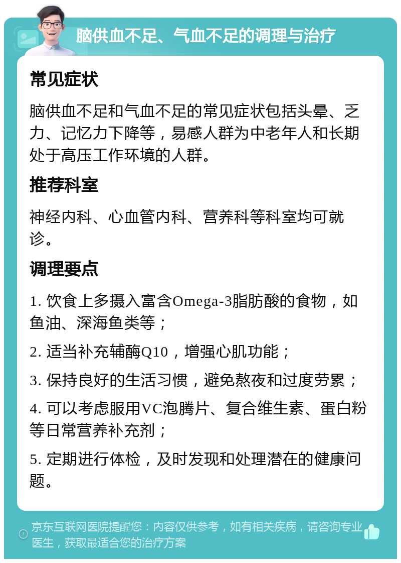 脑供血不足、气血不足的调理与治疗 常见症状 脑供血不足和气血不足的常见症状包括头晕、乏力、记忆力下降等，易感人群为中老年人和长期处于高压工作环境的人群。 推荐科室 神经内科、心血管内科、营养科等科室均可就诊。 调理要点 1. 饮食上多摄入富含Omega-3脂肪酸的食物，如鱼油、深海鱼类等； 2. 适当补充辅酶Q10，增强心肌功能； 3. 保持良好的生活习惯，避免熬夜和过度劳累； 4. 可以考虑服用VC泡腾片、复合维生素、蛋白粉等日常营养补充剂； 5. 定期进行体检，及时发现和处理潜在的健康问题。