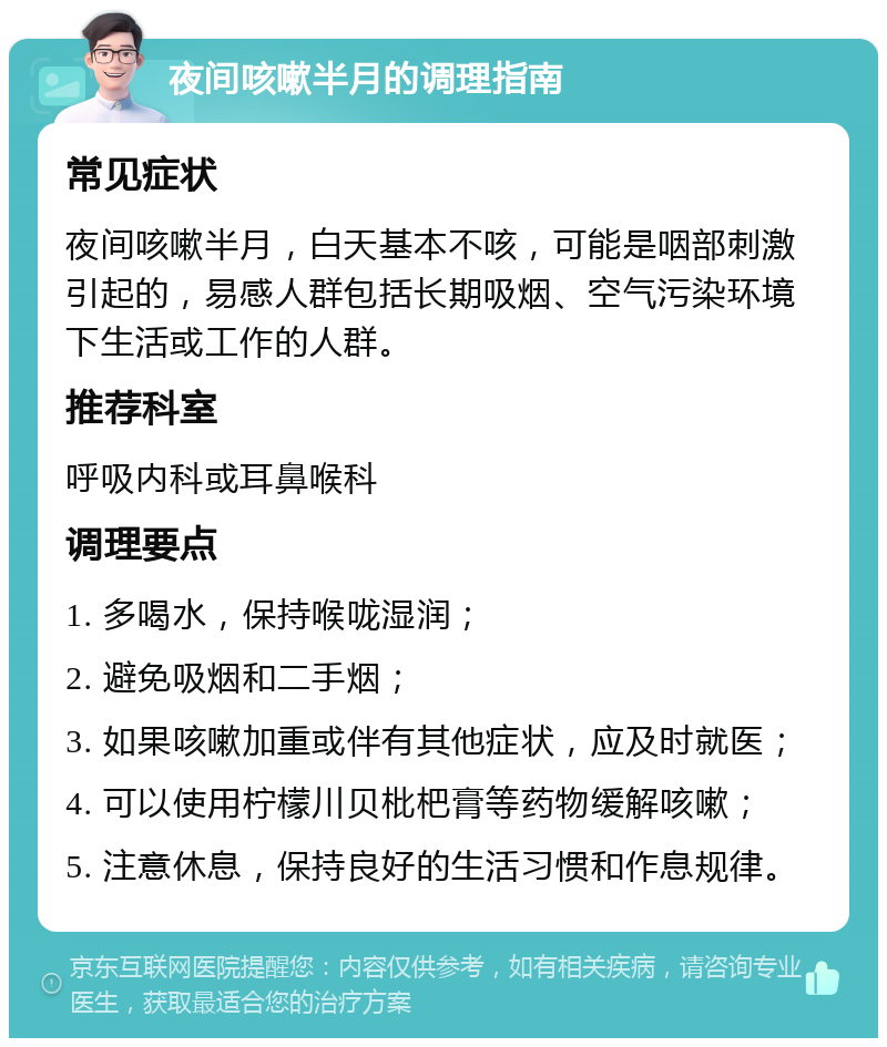 夜间咳嗽半月的调理指南 常见症状 夜间咳嗽半月，白天基本不咳，可能是咽部刺激引起的，易感人群包括长期吸烟、空气污染环境下生活或工作的人群。 推荐科室 呼吸内科或耳鼻喉科 调理要点 1. 多喝水，保持喉咙湿润； 2. 避免吸烟和二手烟； 3. 如果咳嗽加重或伴有其他症状，应及时就医； 4. 可以使用柠檬川贝枇杷膏等药物缓解咳嗽； 5. 注意休息，保持良好的生活习惯和作息规律。