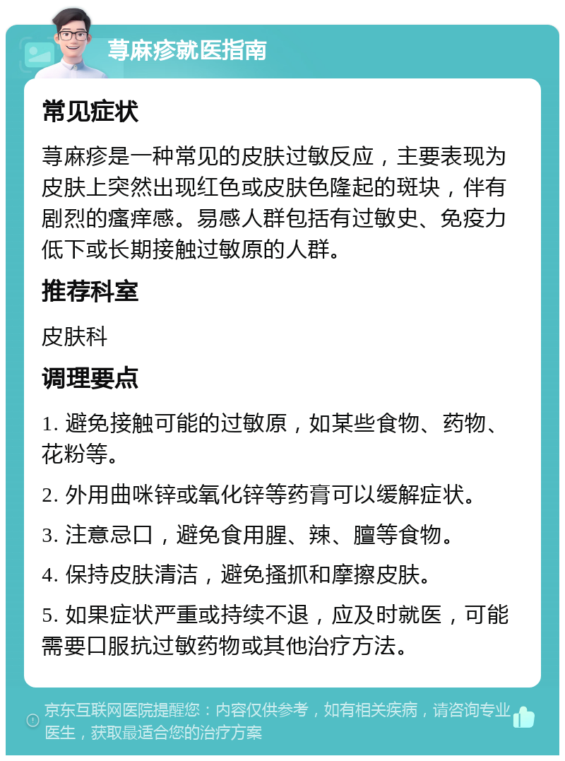 荨麻疹就医指南 常见症状 荨麻疹是一种常见的皮肤过敏反应，主要表现为皮肤上突然出现红色或皮肤色隆起的斑块，伴有剧烈的瘙痒感。易感人群包括有过敏史、免疫力低下或长期接触过敏原的人群。 推荐科室 皮肤科 调理要点 1. 避免接触可能的过敏原，如某些食物、药物、花粉等。 2. 外用曲咪锌或氧化锌等药膏可以缓解症状。 3. 注意忌口，避免食用腥、辣、膻等食物。 4. 保持皮肤清洁，避免搔抓和摩擦皮肤。 5. 如果症状严重或持续不退，应及时就医，可能需要口服抗过敏药物或其他治疗方法。