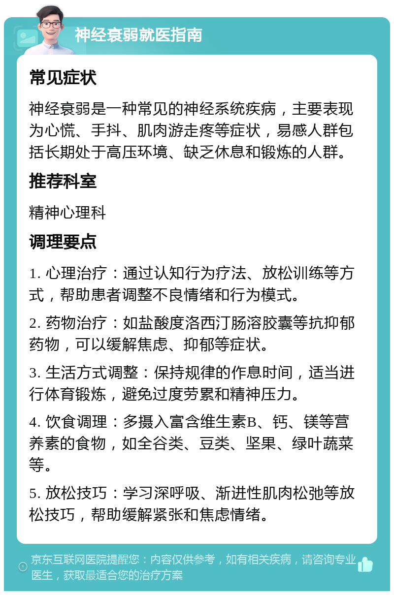 神经衰弱就医指南 常见症状 神经衰弱是一种常见的神经系统疾病，主要表现为心慌、手抖、肌肉游走疼等症状，易感人群包括长期处于高压环境、缺乏休息和锻炼的人群。 推荐科室 精神心理科 调理要点 1. 心理治疗：通过认知行为疗法、放松训练等方式，帮助患者调整不良情绪和行为模式。 2. 药物治疗：如盐酸度洛西汀肠溶胶囊等抗抑郁药物，可以缓解焦虑、抑郁等症状。 3. 生活方式调整：保持规律的作息时间，适当进行体育锻炼，避免过度劳累和精神压力。 4. 饮食调理：多摄入富含维生素B、钙、镁等营养素的食物，如全谷类、豆类、坚果、绿叶蔬菜等。 5. 放松技巧：学习深呼吸、渐进性肌肉松弛等放松技巧，帮助缓解紧张和焦虑情绪。