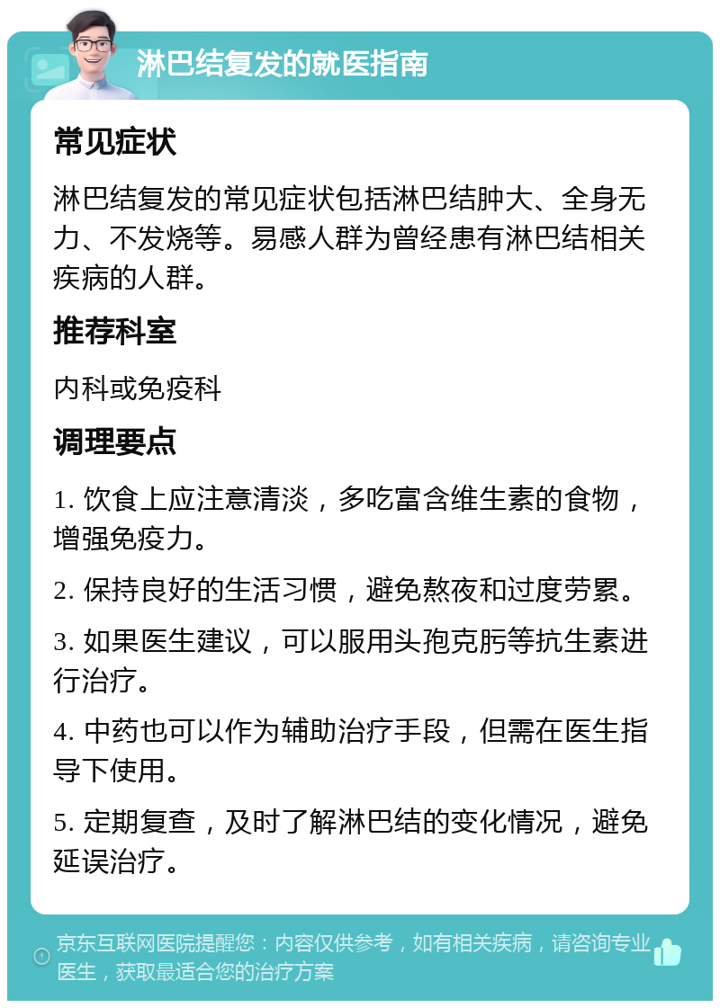 淋巴结复发的就医指南 常见症状 淋巴结复发的常见症状包括淋巴结肿大、全身无力、不发烧等。易感人群为曾经患有淋巴结相关疾病的人群。 推荐科室 内科或免疫科 调理要点 1. 饮食上应注意清淡，多吃富含维生素的食物，增强免疫力。 2. 保持良好的生活习惯，避免熬夜和过度劳累。 3. 如果医生建议，可以服用头孢克肟等抗生素进行治疗。 4. 中药也可以作为辅助治疗手段，但需在医生指导下使用。 5. 定期复查，及时了解淋巴结的变化情况，避免延误治疗。