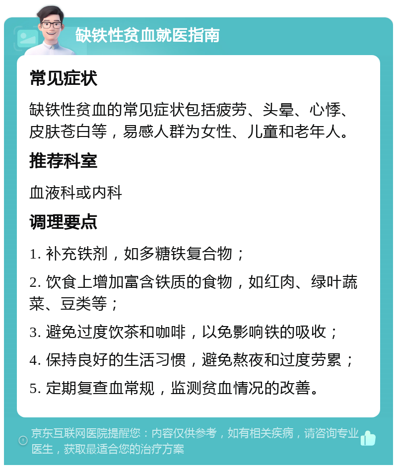 缺铁性贫血就医指南 常见症状 缺铁性贫血的常见症状包括疲劳、头晕、心悸、皮肤苍白等，易感人群为女性、儿童和老年人。 推荐科室 血液科或内科 调理要点 1. 补充铁剂，如多糖铁复合物； 2. 饮食上增加富含铁质的食物，如红肉、绿叶蔬菜、豆类等； 3. 避免过度饮茶和咖啡，以免影响铁的吸收； 4. 保持良好的生活习惯，避免熬夜和过度劳累； 5. 定期复查血常规，监测贫血情况的改善。