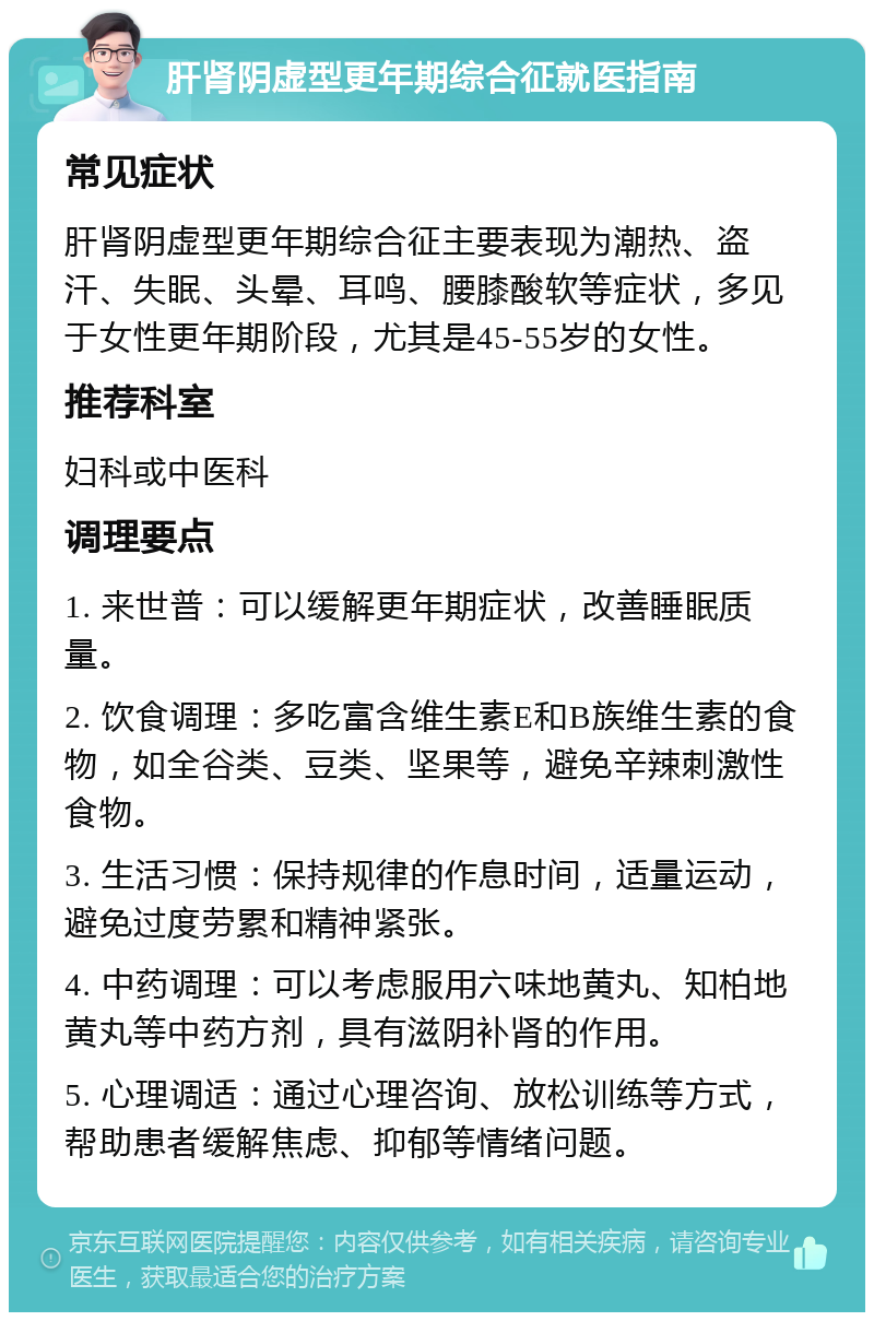 肝肾阴虚型更年期综合征就医指南 常见症状 肝肾阴虚型更年期综合征主要表现为潮热、盗汗、失眠、头晕、耳鸣、腰膝酸软等症状，多见于女性更年期阶段，尤其是45-55岁的女性。 推荐科室 妇科或中医科 调理要点 1. 来世普：可以缓解更年期症状，改善睡眠质量。 2. 饮食调理：多吃富含维生素E和B族维生素的食物，如全谷类、豆类、坚果等，避免辛辣刺激性食物。 3. 生活习惯：保持规律的作息时间，适量运动，避免过度劳累和精神紧张。 4. 中药调理：可以考虑服用六味地黄丸、知柏地黄丸等中药方剂，具有滋阴补肾的作用。 5. 心理调适：通过心理咨询、放松训练等方式，帮助患者缓解焦虑、抑郁等情绪问题。