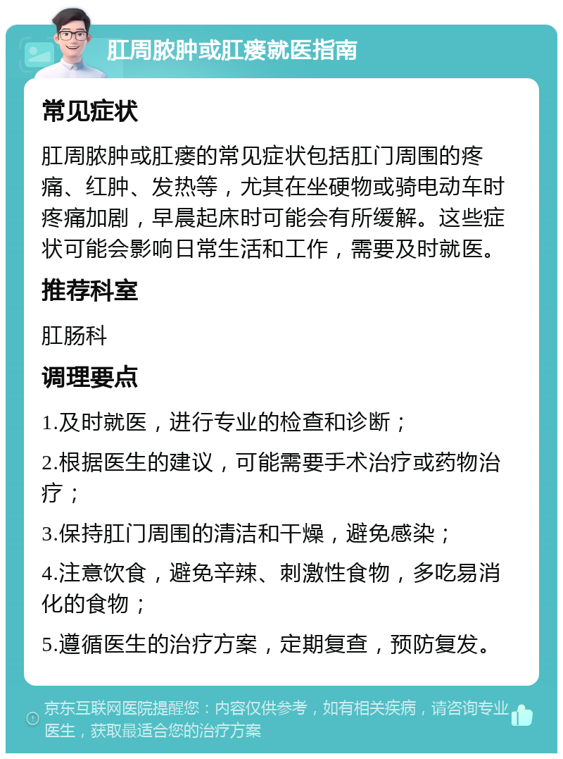 肛周脓肿或肛瘘就医指南 常见症状 肛周脓肿或肛瘘的常见症状包括肛门周围的疼痛、红肿、发热等，尤其在坐硬物或骑电动车时疼痛加剧，早晨起床时可能会有所缓解。这些症状可能会影响日常生活和工作，需要及时就医。 推荐科室 肛肠科 调理要点 1.及时就医，进行专业的检查和诊断； 2.根据医生的建议，可能需要手术治疗或药物治疗； 3.保持肛门周围的清洁和干燥，避免感染； 4.注意饮食，避免辛辣、刺激性食物，多吃易消化的食物； 5.遵循医生的治疗方案，定期复查，预防复发。