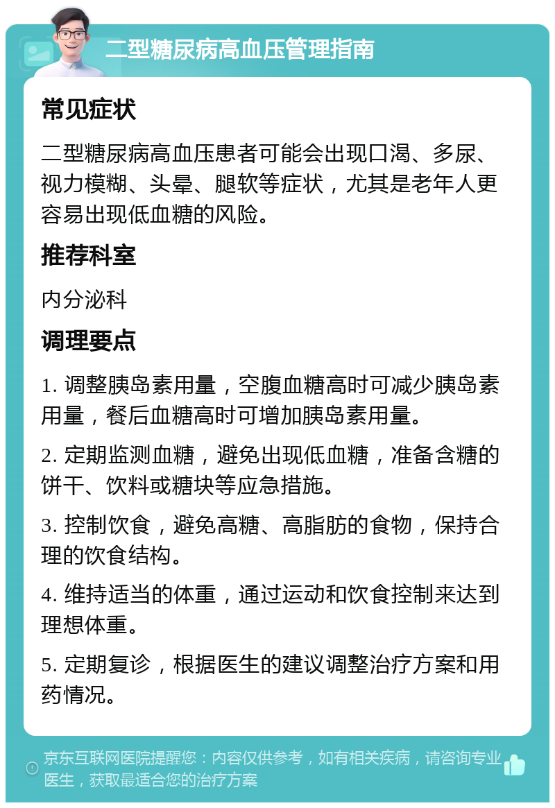 二型糖尿病高血压管理指南 常见症状 二型糖尿病高血压患者可能会出现口渴、多尿、视力模糊、头晕、腿软等症状，尤其是老年人更容易出现低血糖的风险。 推荐科室 内分泌科 调理要点 1. 调整胰岛素用量，空腹血糖高时可减少胰岛素用量，餐后血糖高时可增加胰岛素用量。 2. 定期监测血糖，避免出现低血糖，准备含糖的饼干、饮料或糖块等应急措施。 3. 控制饮食，避免高糖、高脂肪的食物，保持合理的饮食结构。 4. 维持适当的体重，通过运动和饮食控制来达到理想体重。 5. 定期复诊，根据医生的建议调整治疗方案和用药情况。