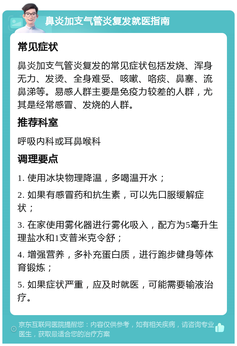 鼻炎加支气管炎复发就医指南 常见症状 鼻炎加支气管炎复发的常见症状包括发烧、浑身无力、发烫、全身难受、咳嗽、咯痰、鼻塞、流鼻涕等。易感人群主要是免疫力较差的人群，尤其是经常感冒、发烧的人群。 推荐科室 呼吸内科或耳鼻喉科 调理要点 1. 使用冰块物理降温，多喝温开水； 2. 如果有感冒药和抗生素，可以先口服缓解症状； 3. 在家使用雾化器进行雾化吸入，配方为5毫升生理盐水和1支普米克令舒； 4. 增强营养，多补充蛋白质，进行跑步健身等体育锻炼； 5. 如果症状严重，应及时就医，可能需要输液治疗。