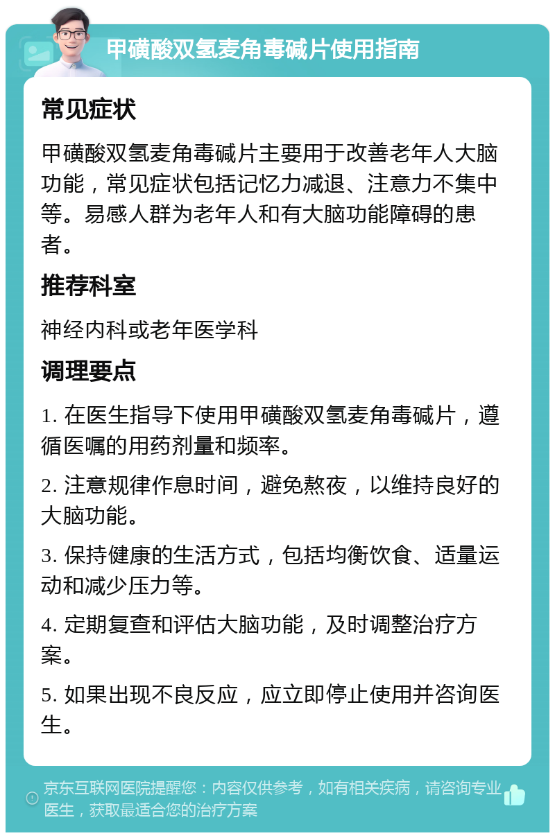 甲磺酸双氢麦角毒碱片使用指南 常见症状 甲磺酸双氢麦角毒碱片主要用于改善老年人大脑功能，常见症状包括记忆力减退、注意力不集中等。易感人群为老年人和有大脑功能障碍的患者。 推荐科室 神经内科或老年医学科 调理要点 1. 在医生指导下使用甲磺酸双氢麦角毒碱片，遵循医嘱的用药剂量和频率。 2. 注意规律作息时间，避免熬夜，以维持良好的大脑功能。 3. 保持健康的生活方式，包括均衡饮食、适量运动和减少压力等。 4. 定期复查和评估大脑功能，及时调整治疗方案。 5. 如果出现不良反应，应立即停止使用并咨询医生。