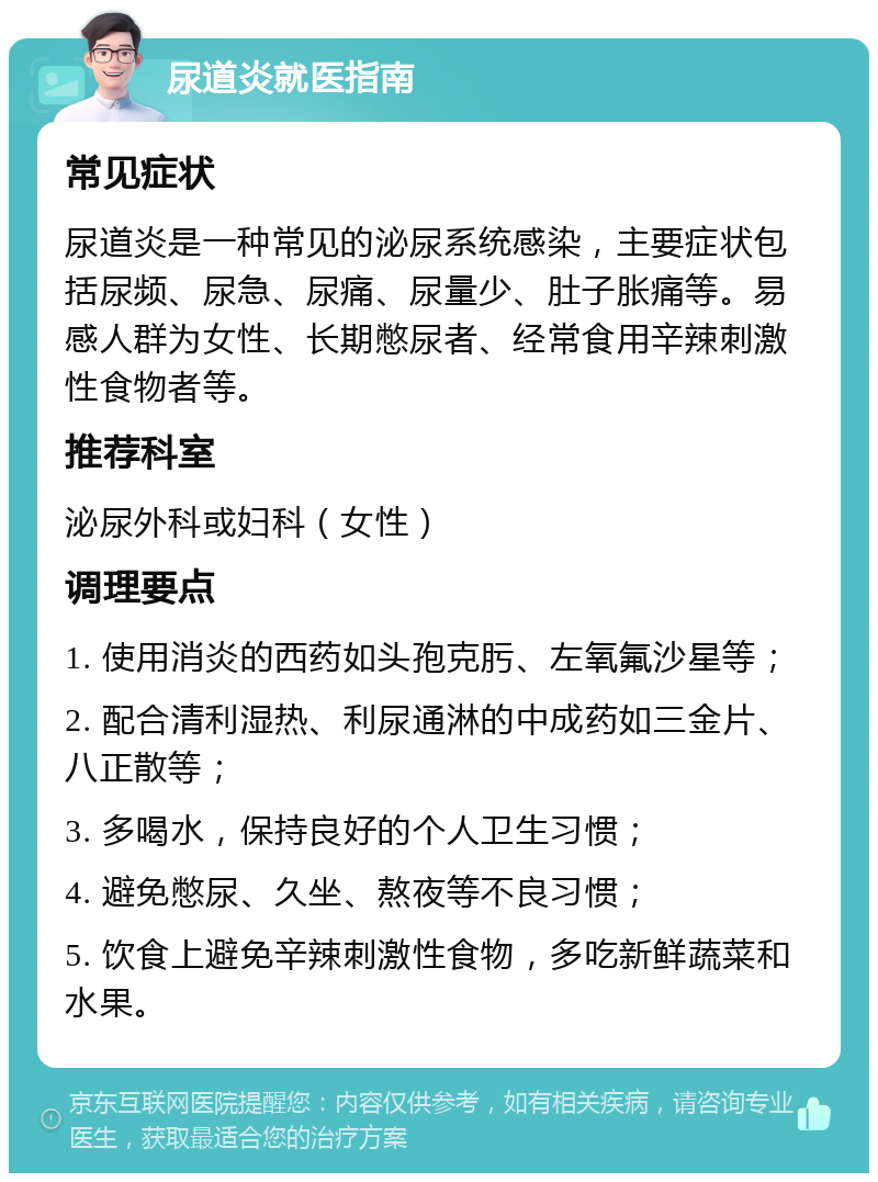 尿道炎就医指南 常见症状 尿道炎是一种常见的泌尿系统感染，主要症状包括尿频、尿急、尿痛、尿量少、肚子胀痛等。易感人群为女性、长期憋尿者、经常食用辛辣刺激性食物者等。 推荐科室 泌尿外科或妇科（女性） 调理要点 1. 使用消炎的西药如头孢克肟、左氧氟沙星等； 2. 配合清利湿热、利尿通淋的中成药如三金片、八正散等； 3. 多喝水，保持良好的个人卫生习惯； 4. 避免憋尿、久坐、熬夜等不良习惯； 5. 饮食上避免辛辣刺激性食物，多吃新鲜蔬菜和水果。