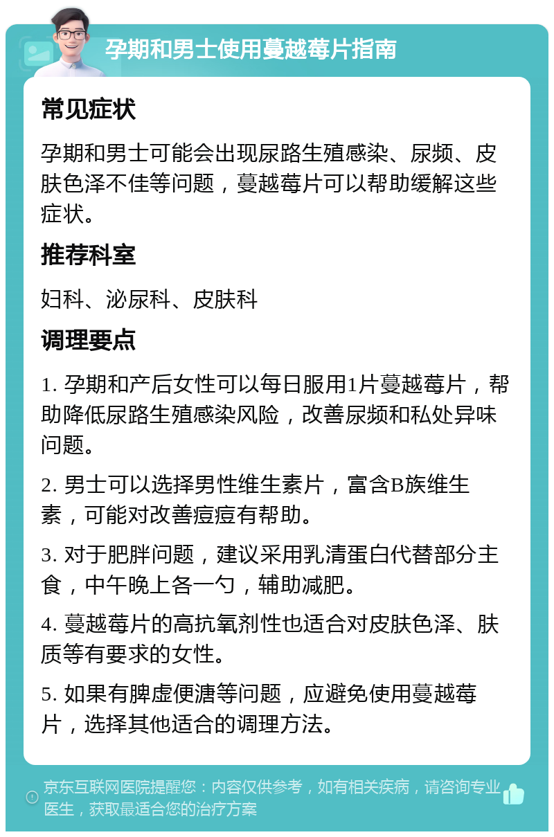 孕期和男士使用蔓越莓片指南 常见症状 孕期和男士可能会出现尿路生殖感染、尿频、皮肤色泽不佳等问题，蔓越莓片可以帮助缓解这些症状。 推荐科室 妇科、泌尿科、皮肤科 调理要点 1. 孕期和产后女性可以每日服用1片蔓越莓片，帮助降低尿路生殖感染风险，改善尿频和私处异味问题。 2. 男士可以选择男性维生素片，富含B族维生素，可能对改善痘痘有帮助。 3. 对于肥胖问题，建议采用乳清蛋白代替部分主食，中午晚上各一勺，辅助减肥。 4. 蔓越莓片的高抗氧剂性也适合对皮肤色泽、肤质等有要求的女性。 5. 如果有脾虚便溏等问题，应避免使用蔓越莓片，选择其他适合的调理方法。