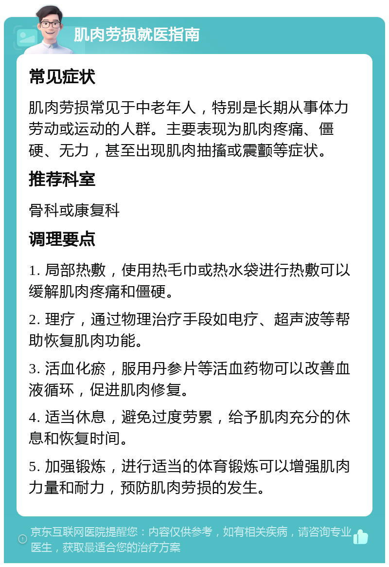 肌肉劳损就医指南 常见症状 肌肉劳损常见于中老年人，特别是长期从事体力劳动或运动的人群。主要表现为肌肉疼痛、僵硬、无力，甚至出现肌肉抽搐或震颤等症状。 推荐科室 骨科或康复科 调理要点 1. 局部热敷，使用热毛巾或热水袋进行热敷可以缓解肌肉疼痛和僵硬。 2. 理疗，通过物理治疗手段如电疗、超声波等帮助恢复肌肉功能。 3. 活血化瘀，服用丹参片等活血药物可以改善血液循环，促进肌肉修复。 4. 适当休息，避免过度劳累，给予肌肉充分的休息和恢复时间。 5. 加强锻炼，进行适当的体育锻炼可以增强肌肉力量和耐力，预防肌肉劳损的发生。