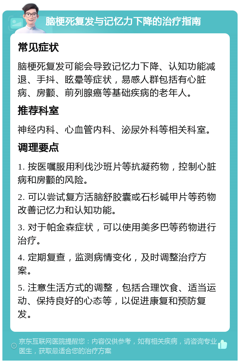 脑梗死复发与记忆力下降的治疗指南 常见症状 脑梗死复发可能会导致记忆力下降、认知功能减退、手抖、眩晕等症状，易感人群包括有心脏病、房颤、前列腺癌等基础疾病的老年人。 推荐科室 神经内科、心血管内科、泌尿外科等相关科室。 调理要点 1. 按医嘱服用利伐沙班片等抗凝药物，控制心脏病和房颤的风险。 2. 可以尝试复方活脑舒胶囊或石杉碱甲片等药物改善记忆力和认知功能。 3. 对于帕金森症状，可以使用美多巴等药物进行治疗。 4. 定期复查，监测病情变化，及时调整治疗方案。 5. 注意生活方式的调整，包括合理饮食、适当运动、保持良好的心态等，以促进康复和预防复发。