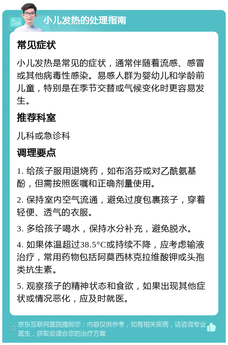 小儿发热的处理指南 常见症状 小儿发热是常见的症状，通常伴随着流感、感冒或其他病毒性感染。易感人群为婴幼儿和学龄前儿童，特别是在季节交替或气候变化时更容易发生。 推荐科室 儿科或急诊科 调理要点 1. 给孩子服用退烧药，如布洛芬或对乙酰氨基酚，但需按照医嘱和正确剂量使用。 2. 保持室内空气流通，避免过度包裹孩子，穿着轻便、透气的衣服。 3. 多给孩子喝水，保持水分补充，避免脱水。 4. 如果体温超过38.5°C或持续不降，应考虑输液治疗，常用药物包括阿莫西林克拉维酸钾或头孢类抗生素。 5. 观察孩子的精神状态和食欲，如果出现其他症状或情况恶化，应及时就医。